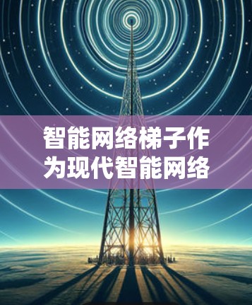 智能网络梯子作为现代智能网络中的核心组件，具有广泛的应用前景，特别是在智能需求驱动的环境中。以下是对智能网络梯子的详细介绍