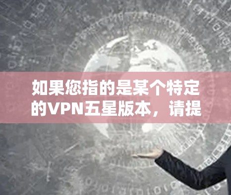 如果您指的是某个特定的VPN五星版本,请提供更多细节,以便我更好地为您解答 如果您指的是某个特定的VPN五星版本,请提供更多细节,以便我更好地为您解答