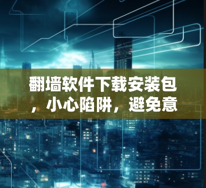 翻墙软件下载安装包,小心陷阱,避免意外 翻墙软件下载安装包,小心陷阱,避免意外