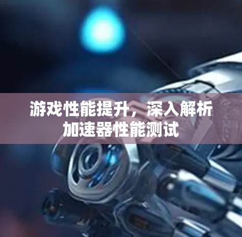 游戏性能提升,深入解析加速器性能测试 游戏性能提升,深入解析加速器性能测试
