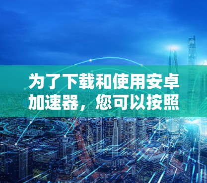 为了下载和使用安卓加速器,您可以按照以下步骤操作 为了下载和使用安卓加速器,您可以按照以下步骤操作