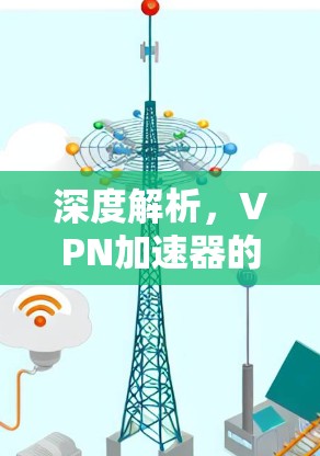 深度解析,VPN加速器的性能与安全 深度解析,VPN加速器的性能与安全