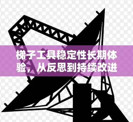 梯子工具稳定性长期体验,从反思到持续改进 梯子工具稳定性长期体验,从反思到持续改进