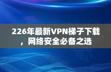 226年最新VPN梯子下载,网络安全必备之选 226年最新VPN梯子下载,网络安全必备之选