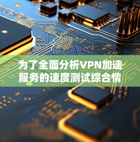 为了全面分析VPN加速服务的速度测试综合情况，以下是一个结构化的总结和建议