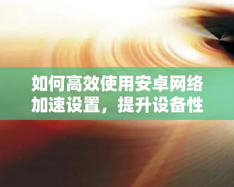 如何高效使用安卓<strong>网络加速</strong>设置，提升设备性能与用户体验