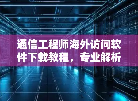 通信工程师海外访问软件下载教程，专业解析与实用技巧