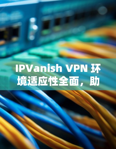 IPVanish VPN 环境适应性全面,助力海外访问 IPVanish VPN 环境适应性全面,助力海外访问