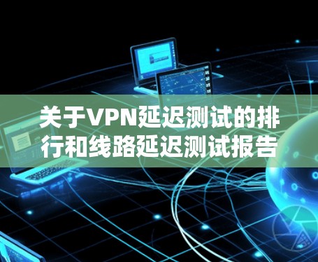 关于VPN延迟测试的排行和线路延迟测试报告，以下是详细的分析和建议
