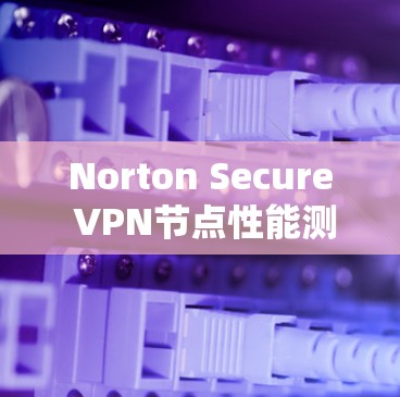 Norton Secure VPN节点性能测试，深入分析线路速度与安全防护的效果