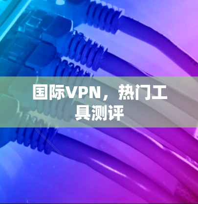 国际VPN,热门工具测评 国际VPN,热门工具测评
