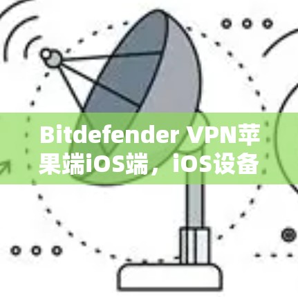 Bitdefender VPN苹果端iOS端，iOS设备深度保护与数据流量保护的高效解决方案