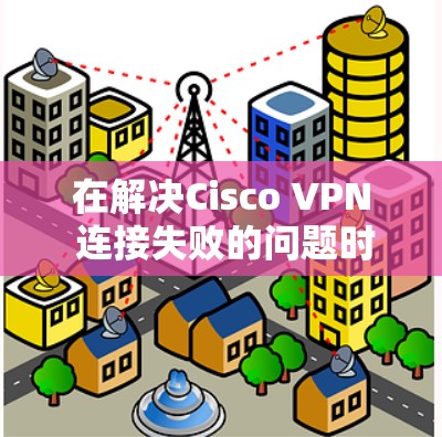 在解决Cisco VPN 连接失败的问题时,以下是一步步的解决方案 在解决Cisco VPN 连接失败的问题时,以下是一步步的解决方案