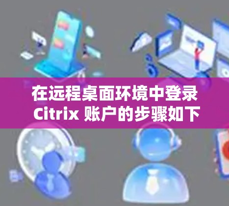 在远程桌面环境中登录 Citrix 账户的步骤如下 在远程桌面环境中登录 Citrix 账户的步骤如下