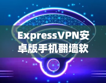 ExpressVPN安卓版手机翻墙软件安装教程 ExpressVPN安卓版手机翻墙软件安装教程