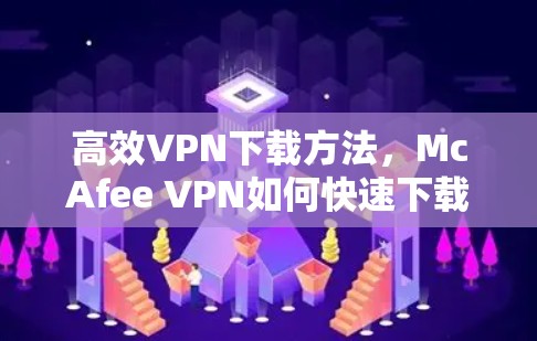 高效VPN下载方法,McAfee VPN如何快速下载与使用 高效VPN下载方法,McAfee VPN如何快速下载与使用