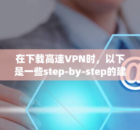 在下载高速VPN时，以下是一些step-by-step的建议