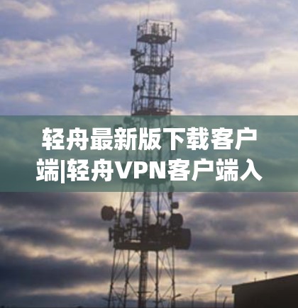 轻舟最新版下载客户端|轻舟<strong>VPN客户端</strong>入口