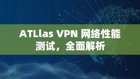 ATLlas VPN 网络性能测试，全面解析