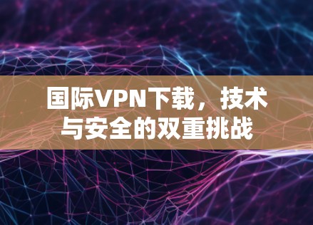 国际VPN下载，技术与安全的双重挑战