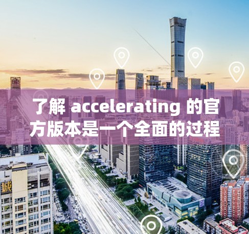 了解 accelerating 的官方版本是一个全面的过程,涵盖了多个方面的信息。以下是详细的总结