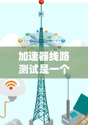 加速器线路测试是一个系统化的流程，旨在评估加速器在不同环境下的性能和稳定性。以下是对加速器线路测试的详细步骤和分析